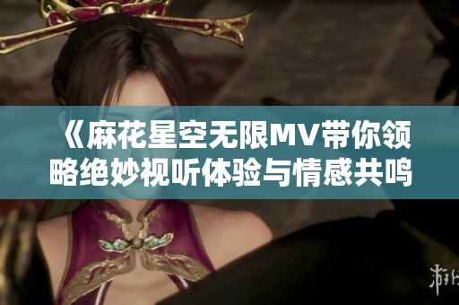 《麻花星空无限MV带你领略绝妙视听体验与情感共鸣》