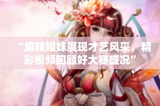 “麻辣姐妹展现才艺风采，精彩视频回顾好大赛盛况”