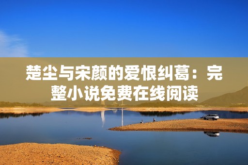 楚尘与宋颜的爱恨纠葛：完整小说免费在线阅读