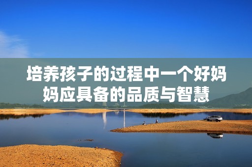 培养孩子的过程中一个好妈妈应具备的品质与智慧