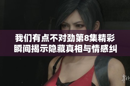 我们有点不对劲第8集精彩瞬间揭示隐藏真相与情感纠葛