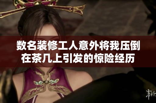 数名装修工人意外将我压倒在茶几上引发的惊险经历