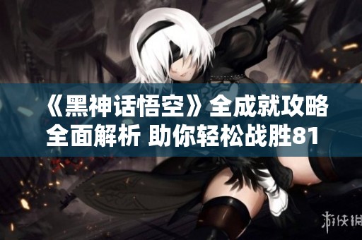 《黑神话悟空》全成就攻略全面解析 助你轻松战胜81难关