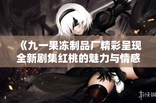 《九一果冻制品厂精彩呈现全新剧集红桃的魅力与情感》