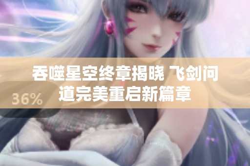 吞噬星空终章揭晓 飞剑问道完美重启新篇章