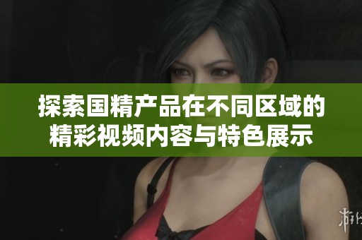 探索国精产品在不同区域的精彩视频内容与特色展示