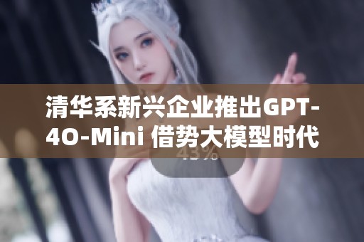 清华系新兴企业推出GPT-4O-Mini 借势大模型时代迎挑战