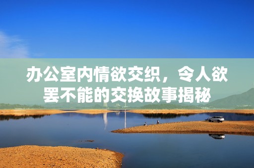 办公室内情欲交织，令人欲罢不能的交换故事揭秘