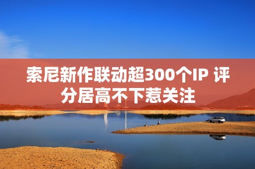 索尼新作联动超300个IP 评分居高不下惹关注