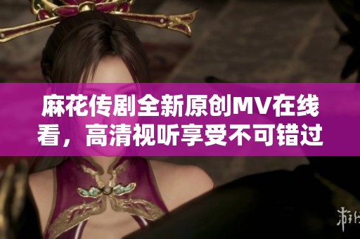麻花传剧全新原创MV在线看，高清视听享受不可错过