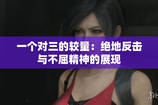 一个对三的较量：绝地反击与不屈精神的展现