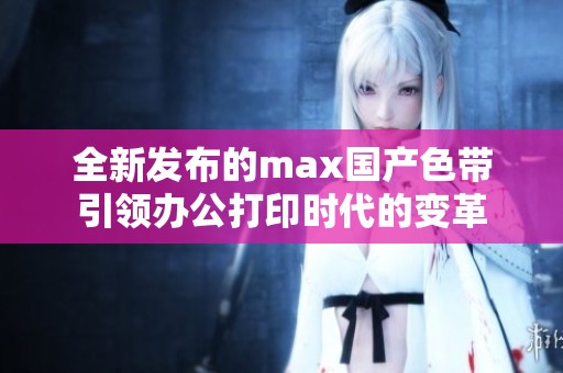 全新发布的max国产色带引领办公打印时代的变革
