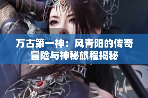 万古第一神：风青阳的传奇冒险与神秘旅程揭秘