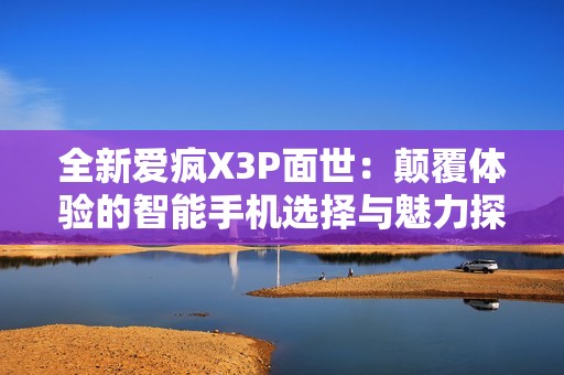 全新爱疯X3P面世：颠覆体验的智能手机选择与魅力探索
