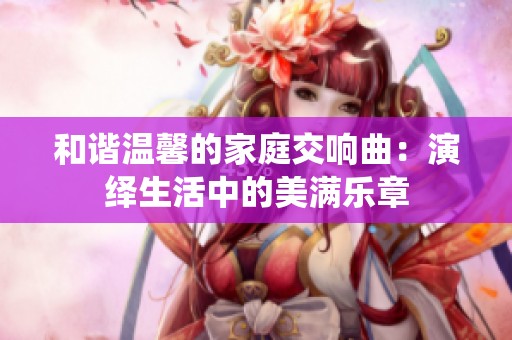 和谐温馨的家庭交响曲：演绎生活中的美满乐章