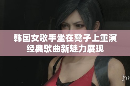 韩国女歌手坐在凳子上重演经典歌曲新魅力展现