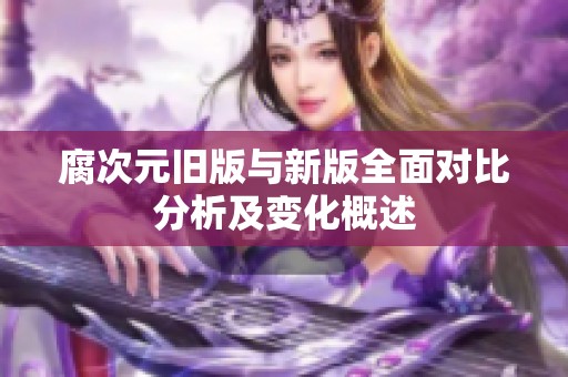 腐次元旧版与新版全面对比分析及变化概述