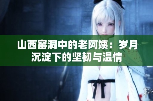 山西窑洞中的老阿姨：岁月沉淀下的坚韧与温情