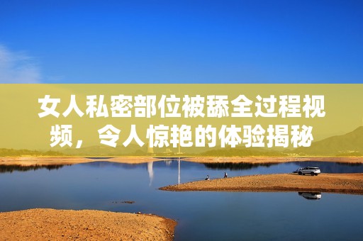 女人私密部位被舔全过程视频，令人惊艳的体验揭秘