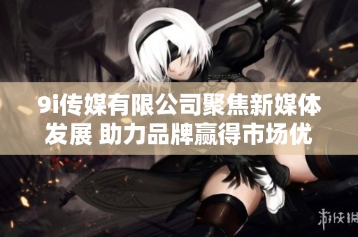 9i传媒有限公司聚焦新媒体发展 助力品牌赢得市场优势