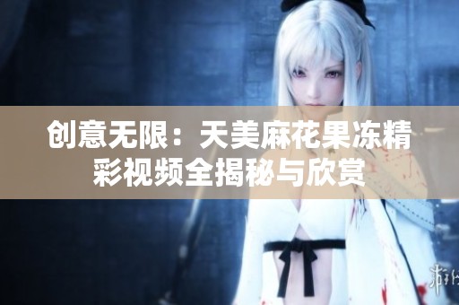 创意无限：天美麻花果冻精彩视频全揭秘与欣赏