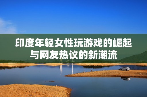 印度年轻女性玩游戏的崛起与网友热议的新潮流