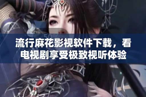 流行麻花影视软件下载，看电视剧享受极致视听体验