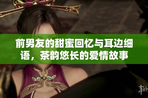 前男友的甜蜜回忆与耳边细语，茶韵悠长的爱情故事