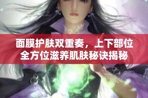 面膜护肤双重奏，上下部位全方位滋养肌肤秘诀揭秘