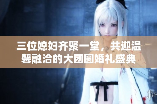 三位媳妇齐聚一堂，共迎温馨融洽的大团圆婚礼盛典