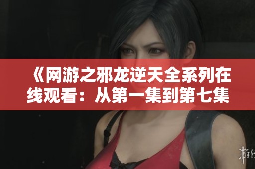 《网游之邪龙逆天全系列在线观看：从第一集到第七集精彩尽览》