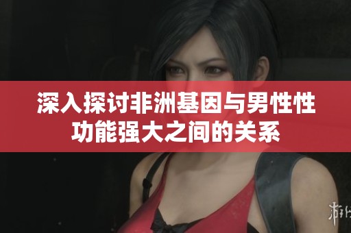 深入探讨非洲基因与男性性功能强大之间的关系