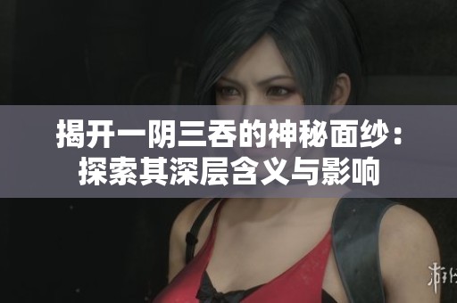 揭开一阴三吞的神秘面纱：探索其深层含义与影响