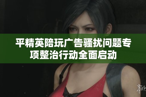 平精英陪玩广告骚扰问题专项整治行动全面启动