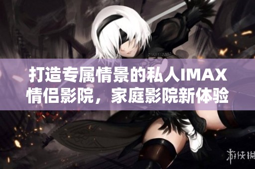 打造专属情景的私人IMAX情侣影院，家庭影院新体验