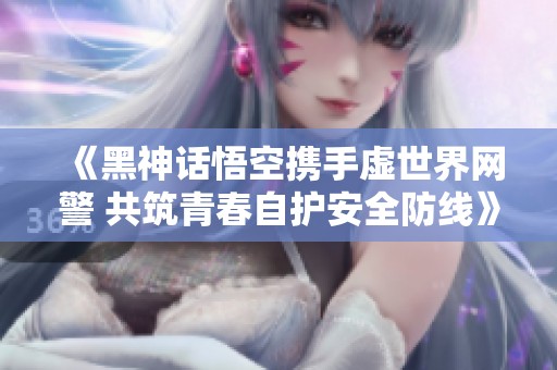 《黑神话悟空携手虚世界网警 共筑青春自护安全防线》