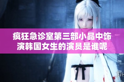 疯狂急诊室第三部小品中饰演韩国女生的演员是谁呢