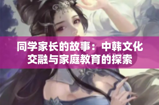 同学家长的故事：中韩文化交融与家庭教育的探索