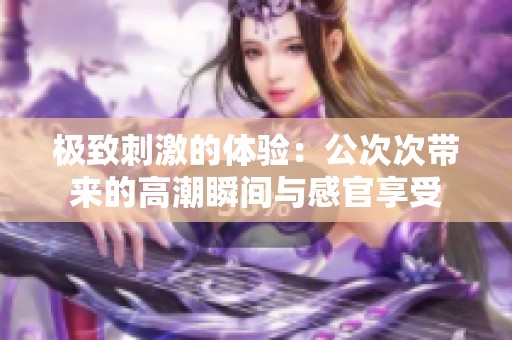 极致刺激的体验：公次次带来的高潮瞬间与感官享受