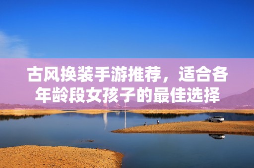 古风换装手游推荐，适合各年龄段女孩子的最佳选择