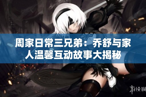 周家日常三兄弟：乔舒与家人温馨互动故事大揭秘