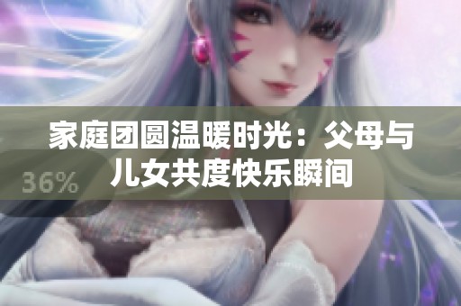家庭团圆温暖时光：父母与儿女共度快乐瞬间