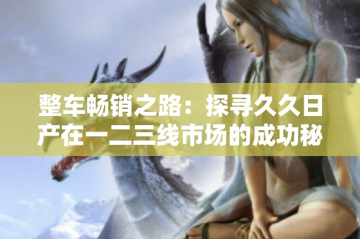 整车畅销之路：探寻久久日产在一二三线市场的成功秘诀