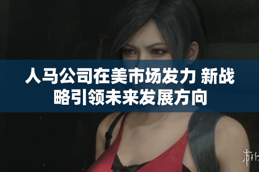 人马公司在美市场发力 新战略引领未来发展方向