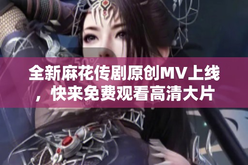 全新麻花传剧原创MV上线，快来免费观看高清大片