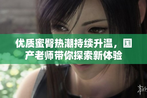 优质蜜臀热潮持续升温，国产老师带你探索新体验