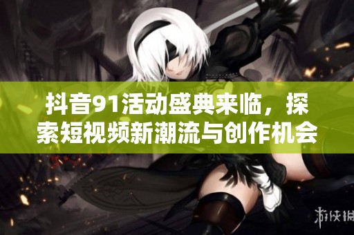 抖音91活动盛典来临，探索短视频新潮流与创作机会