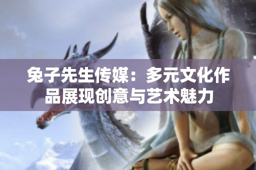 兔子先生传媒：多元文化作品展现创意与艺术魅力