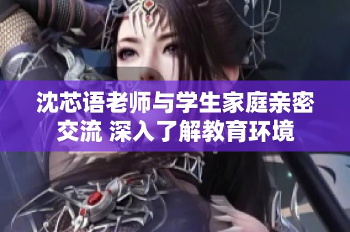 沈芯语老师与学生家庭亲密交流 深入了解教育环境