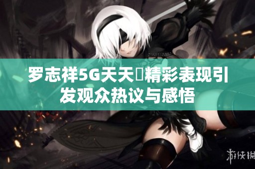 罗志祥5G天天奭精彩表现引发观众热议与感悟